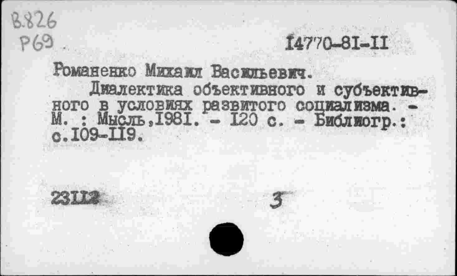 ﻿Ш6
-	14770-81-11
Романенко Михаил Васильевич.
Диалектика объективного и субъективного в условиях развитого социализма. -М. : Мысль»1981. - 120 с. - Библиогр.:
23112